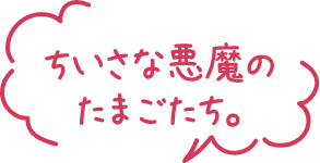 ちいさな悪魔のたまごたち。